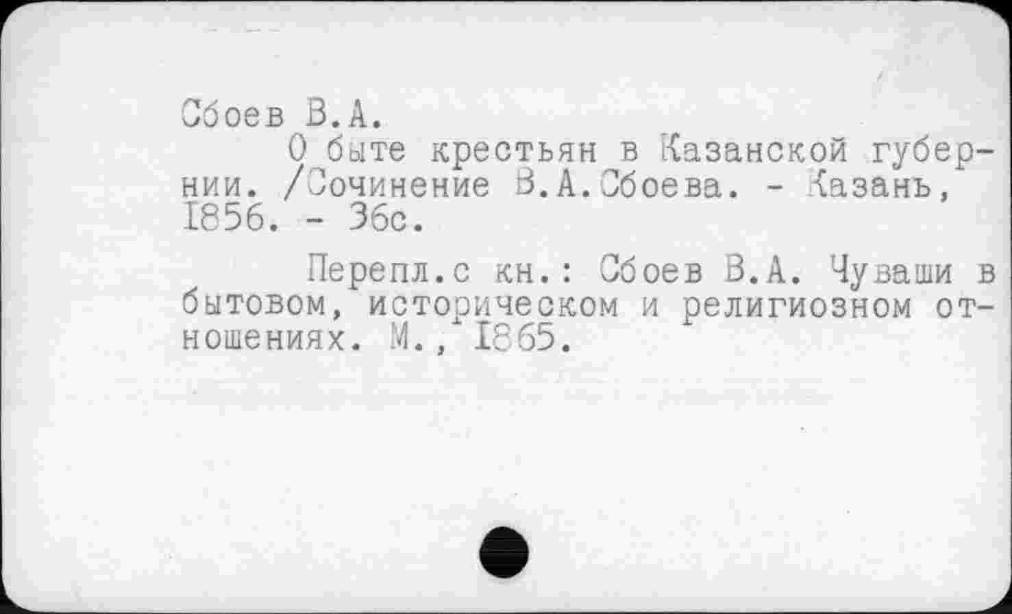 ﻿Обоев В.А.
О быте крестьян в Казанской губернии. /Сочинение В.А.Обсева. - Казань, 1856. - 36с.
Перепл.с кн. : Сбоев В.А. Чуваши в бытовом, историческом и религиозном отношениях. М., 1865.